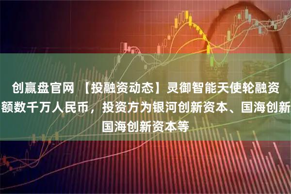 创赢盘官网 【投融资动态】灵御智能天使轮融资,融资额数千万人民币,投资方为银河创新资本、国海创新资本等