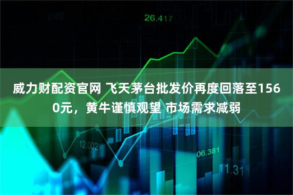 威力财配资官网 飞天茅台批发价再度回落至1560元，黄牛谨慎观望 市场需求减弱