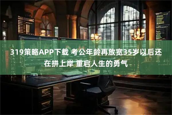 319策略APP下载 考公年龄再放宽35岁以后还在拼上岸 重启人生的勇气