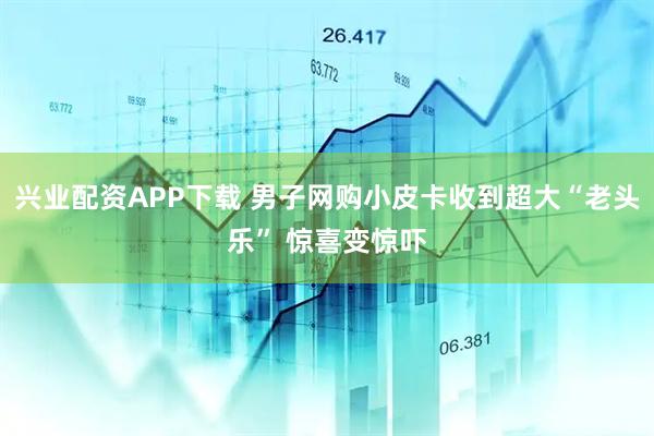 兴业配资APP下载 男子网购小皮卡收到超大“老头乐” 惊喜变惊吓