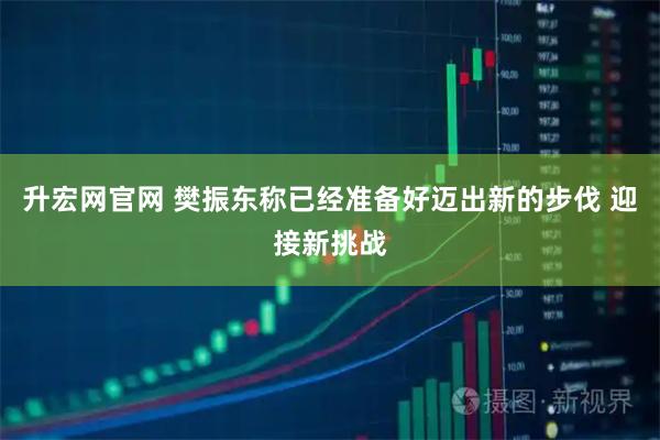 升宏网官网 樊振东称已经准备好迈出新的步伐 迎接新挑战