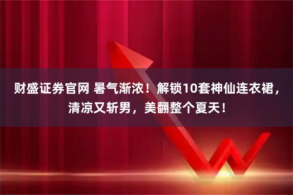 财盛证券官网 暑气渐浓！解锁10套神仙连衣裙，清凉又斩男，美翻整个夏天！