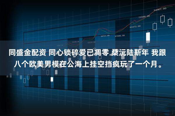 同盛金配资 同心锁碎爱已凋零 桑沅陆靳年 我跟八个欧美男模在公海上挂空挡疯玩了一个月。