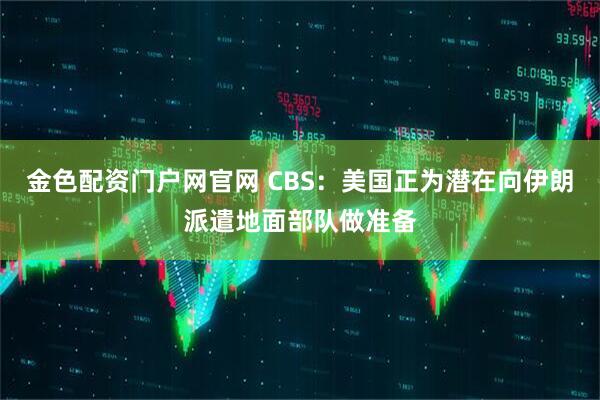 金色配资门户网官网 CBS：美国正为潜在向伊朗派遣地面部队做准备