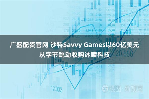 广盛配资官网 沙特Savvy Games以60亿美元从字节跳动收购沐瞳科技