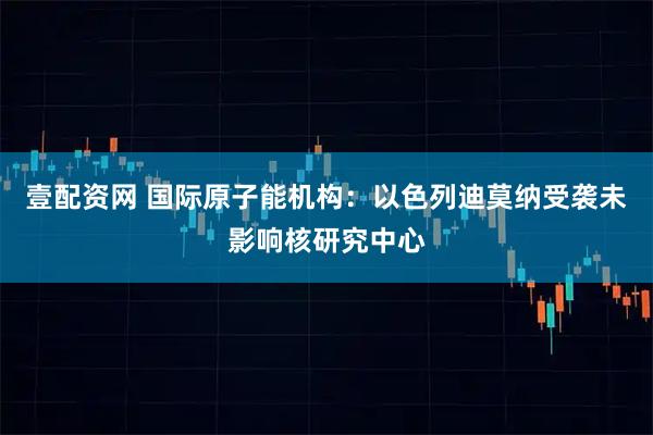 壹配资网 国际原子能机构：以色列迪莫纳受袭未影响核研究中心