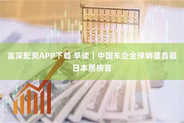 富深配资APP下载 早读｜中国车企全球销量首超日本居榜首