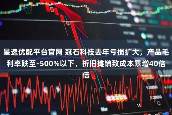星速优配平台官网 冠石科技去年亏损扩大，产品毛利率跌至-500%以下，折旧摊销致成本暴增40倍