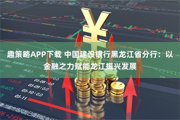 趣策略APP下载 中国建设银行黑龙江省分行：以金融之力赋能龙江振兴发展