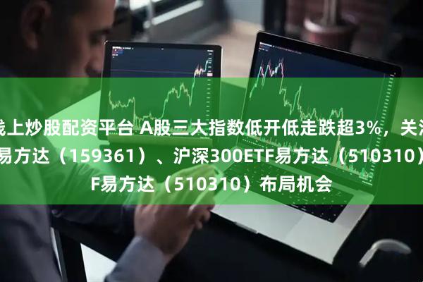 线上炒股配资平台 A股三大指数低开低走跌超3%，关注A500ETF易方达（159361）、沪深300ETF易方达（510310）布局机会