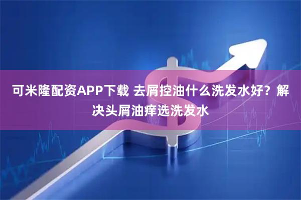 可米隆配资APP下载 去屑控油什么洗发水好？解决头屑油痒选洗发水