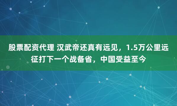 股票配资代理 汉武帝还真有远见，1.5万公里远征打下一个战备省，中国受益至今