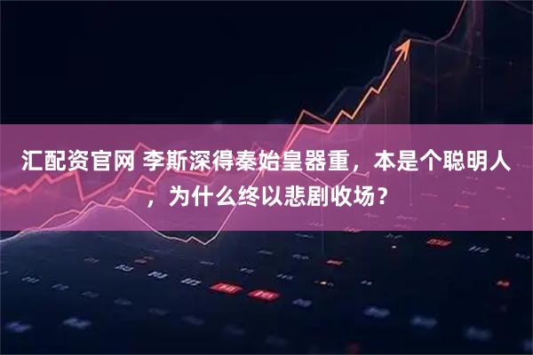 汇配资官网 李斯深得秦始皇器重，本是个聪明人，为什么终以悲剧收场？