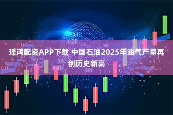 瑶鸿配资APP下载 中国石油2025年油气产量再创历史新高