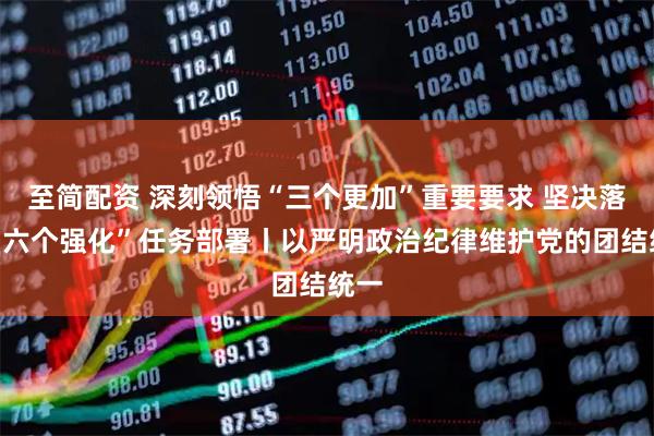 至简配资 深刻领悟“三个更加”重要要求 坚决落实“六个强化”任务部署丨以严明政治纪律维护党的团结统一