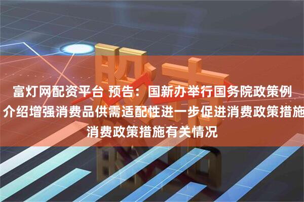 富灯网配资平台 预告：国新办举行国务院政策例行吹风会 介绍增强消费品供需适配性进一步促进消费政策措施有关情况