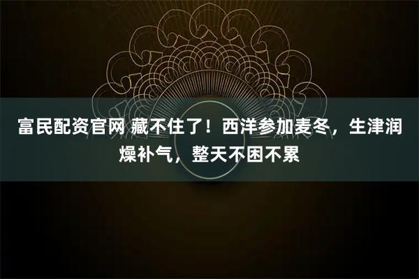 富民配资官网 藏不住了！西洋参加麦冬，生津润燥补气，整天不困不累