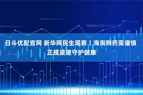 日斗优配官网 新华网民生观察丨海淘购药需谨慎 正规渠道守护健康