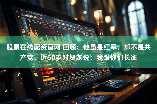 股票在线配资官网 回顾:他虽是红军,却不是共产党,近60岁对贺龙说:我跟你们长征