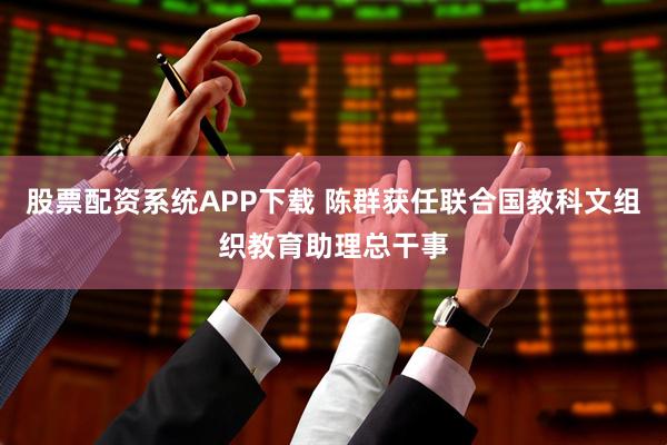 股票配资系统APP下载 陈群获任联合国教科文组织教育助理总干事