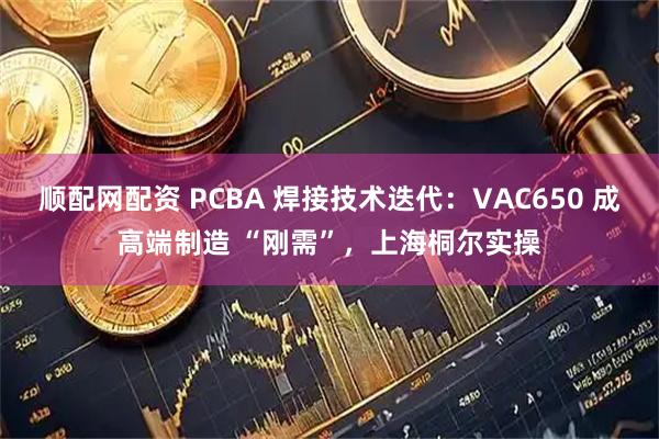 顺配网配资 PCBA 焊接技术迭代：VAC650 成高端制造 “刚需”，上海桐尔实操