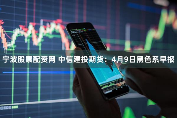 宁波股票配资网 中信建投期货:4月9日黑色系早报