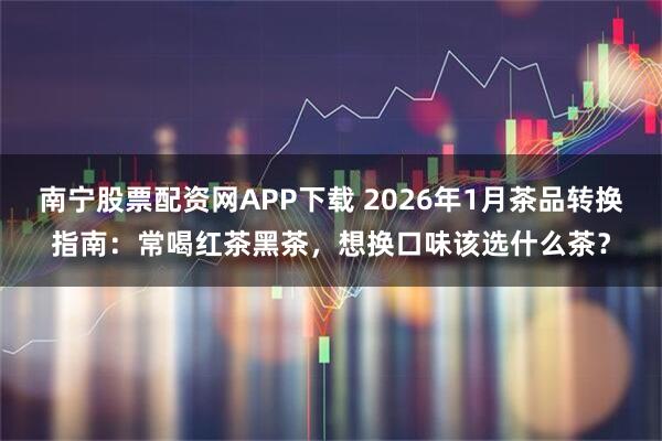 南宁股票配资网APP下载 2026年1月茶品转换指南：常喝红茶黑茶，想换口味该选什么茶？