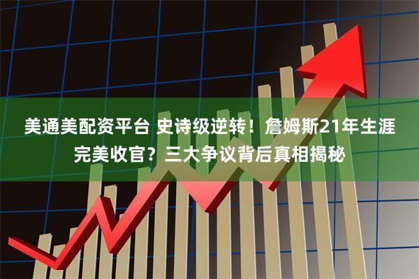 美通美配资平台 史诗级逆转！詹姆斯21年生涯完美收官？三大争议背后真相揭秘