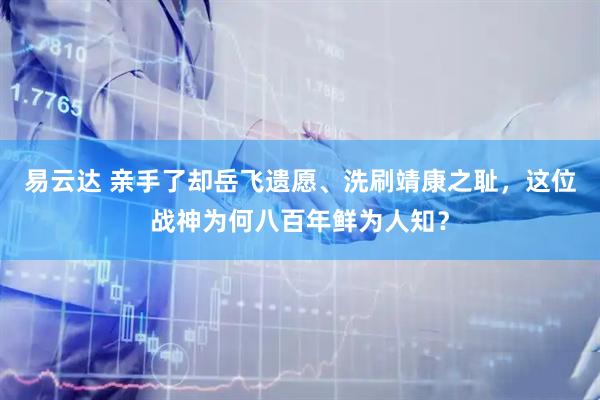 易云达 亲手了却岳飞遗愿、洗刷靖康之耻，这位战神为何八百年鲜为人知？