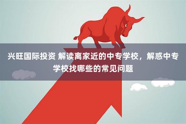 兴旺国际投资 解读离家近的中专学校，解惑中专学校找哪些的常见问题