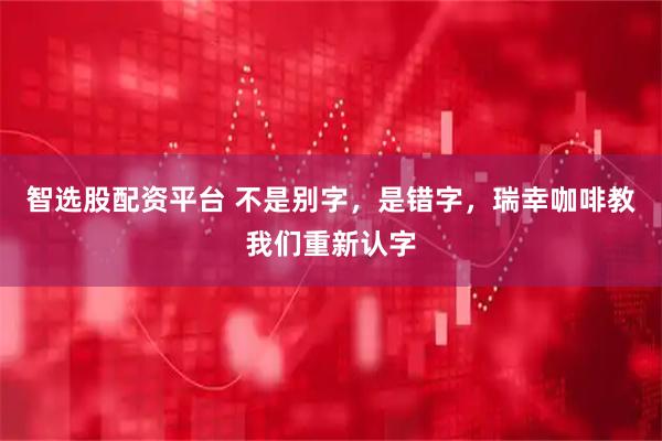 智选股配资平台 不是别字，是错字，瑞幸咖啡教我们重新认字