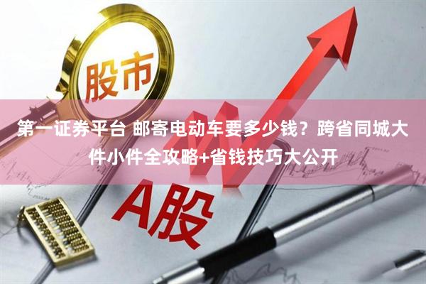 第一证券平台 邮寄电动车要多少钱？跨省同城大件小件全攻略+省钱技巧大公开